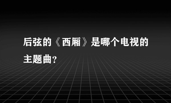 后弦的《西厢》是哪个电视的主题曲？