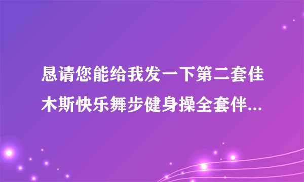 恳请您能给我发一下第二套佳木斯快乐舞步健身操全套伴奏音乐mp3版的，谢谢谢谢，到时候请您传到我的知道