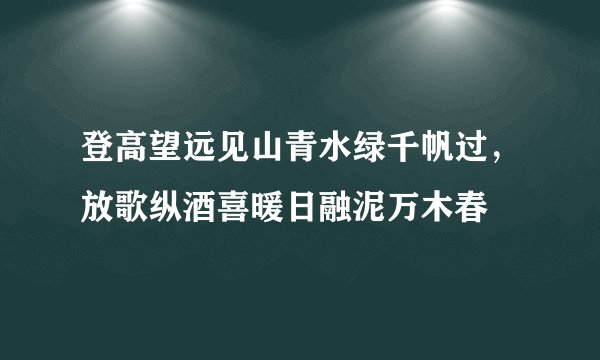 登高望远见山青水绿千帆过，放歌纵酒喜暖日融泥万木春