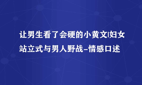 让男生看了会硬的小黄文|妇女站立式与男人野战-情感口述