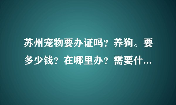 苏州宠物要办证吗？养狗。要多少钱？在哪里办？需要什么证件？