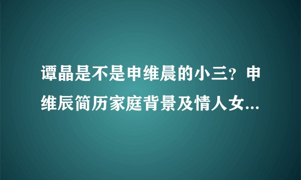 谭晶是不是申维晨的小三？申维辰简历家庭背景及情人女歌手是谁