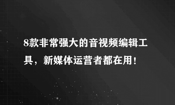 8款非常强大的音视频编辑工具，新媒体运营者都在用！