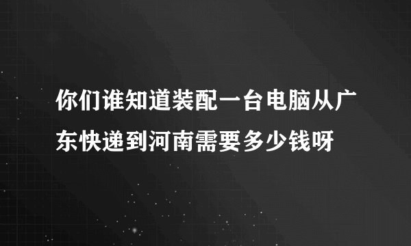 你们谁知道装配一台电脑从广东快递到河南需要多少钱呀