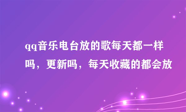 qq音乐电台放的歌每天都一样吗，更新吗，每天收藏的都会放