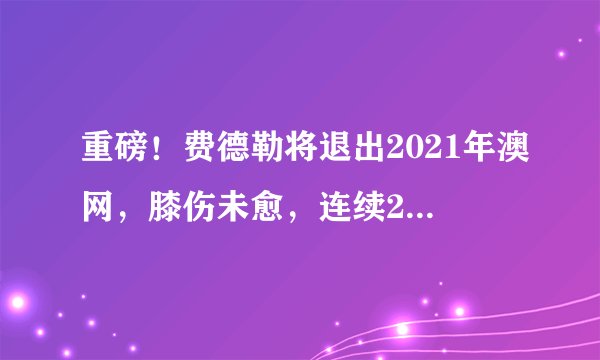 重磅！费德勒将退出2021年澳网，膝伤未愈，连续21年参赛纪录终结
