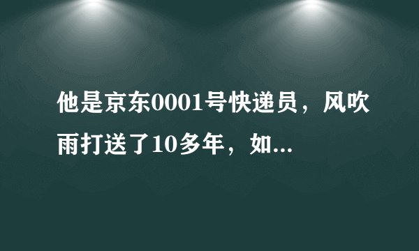 他是京东0001号快递员，风吹雨打送了10多年，如今他的待遇如何？