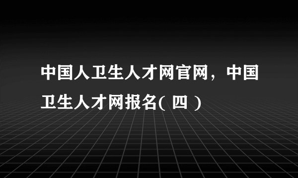 中国人卫生人才网官网，中国卫生人才网报名( 四 )