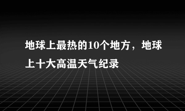 地球上最热的10个地方，地球上十大高温天气纪录