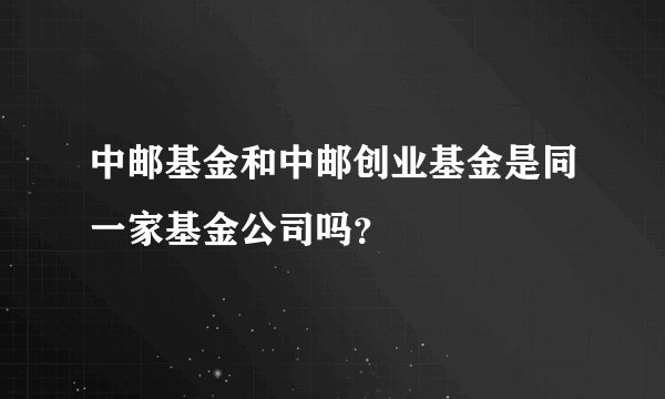 中邮基金和中邮创业基金是同一家基金公司吗？