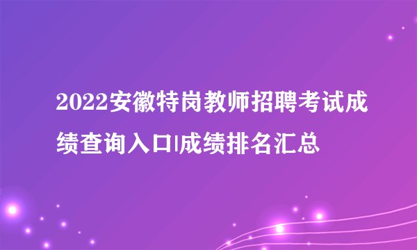 2022安徽特岗教师招聘考试成绩查询入口|成绩排名汇总