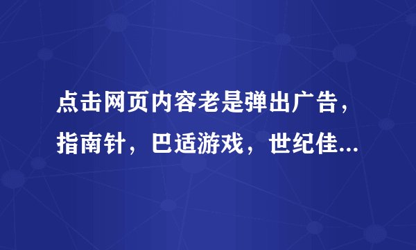 点击网页内容老是弹出广告，指南针，巴适游戏，世纪佳缘，怎么解决。