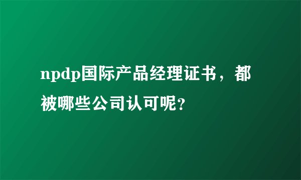npdp国际产品经理证书，都被哪些公司认可呢？