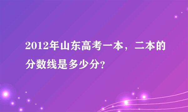 2012年山东高考一本，二本的分数线是多少分？