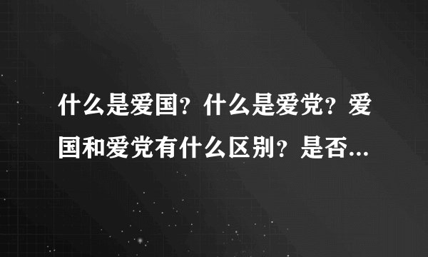什么是爱国？什么是爱党？爱国和爱党有什么区别？是否这个答案也具有所谓的“中国特色”？敬请高人回复。