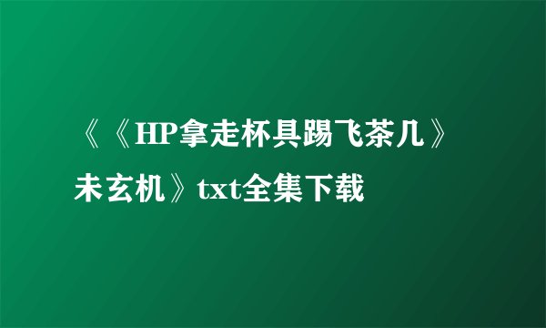 《《HP拿走杯具踢飞茶几》未玄机》txt全集下载