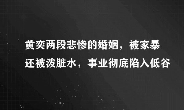 黄奕两段悲惨的婚姻，被家暴还被泼脏水，事业彻底陷入低谷
