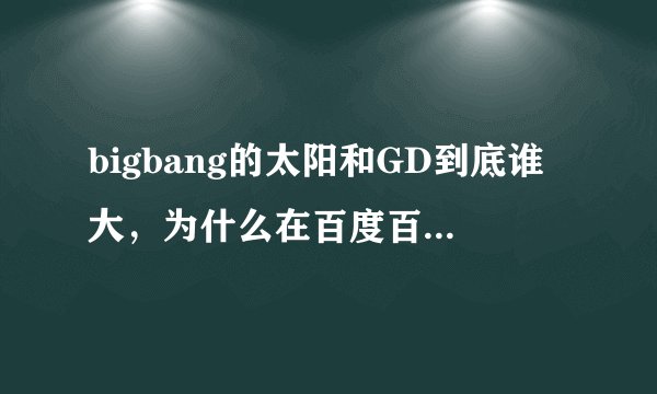 bigbang的太阳和GD到底谁大，为什么在百度百科里，太阳的是1988.05.18 ，GD的是1988.08.18