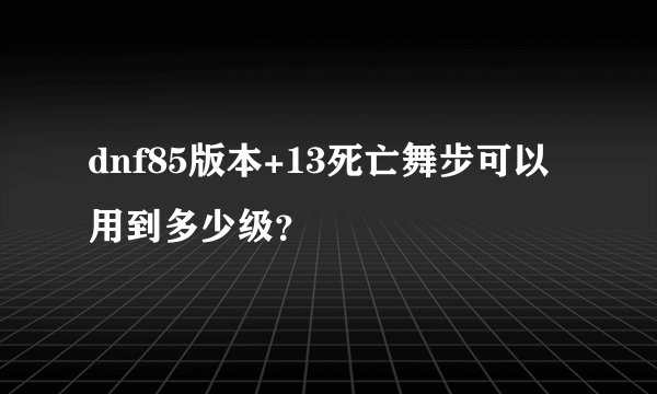 dnf85版本+13死亡舞步可以用到多少级？