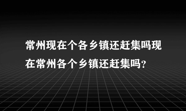 常州现在个各乡镇还赶集吗现在常州各个乡镇还赶集吗？