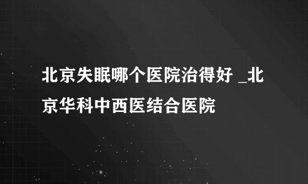 北京失眠哪个医院治得好 _北京华科中西医结合医院