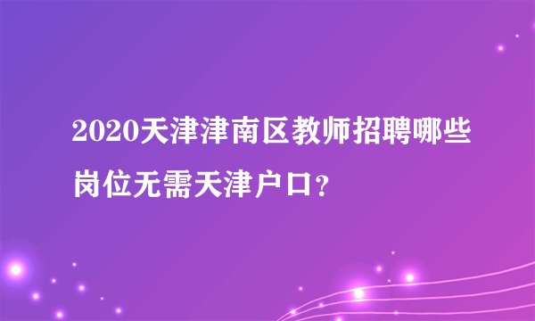 2020天津津南区教师招聘哪些岗位无需天津户口？