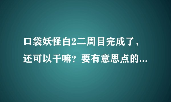 口袋妖怪白2二周目完成了，还可以干嘛？要有意思点的，不要老是什么打架的- -