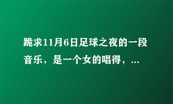 跪求11月6日足球之夜的一段音乐，是一个女的唱得，歌词是啊啊啊的歌