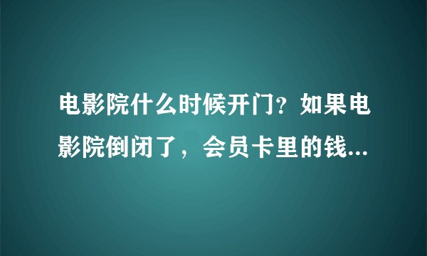 电影院什么时候开门？如果电影院倒闭了，会员卡里的钱怎么办？