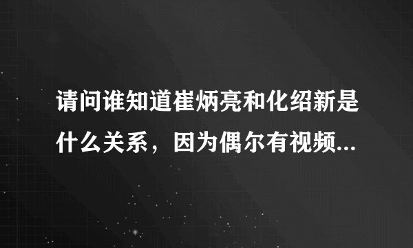 请问谁知道崔炳亮和化绍新是什么关系，因为偶尔有视频他俩在一起钓鱼？