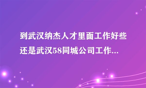 到武汉纳杰人才里面工作好些还是武汉58同城公司工作好些，哪个更能锻炼人，发展更好些，业务更好做些。