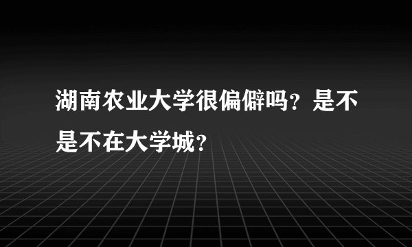 湖南农业大学很偏僻吗？是不是不在大学城？
