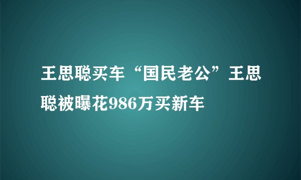 王思聪买车“国民老公”王思聪被曝花986万买新车