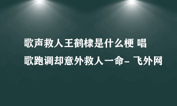 歌声救人王鹤棣是什么梗 唱歌跑调却意外救人一命- 飞外网