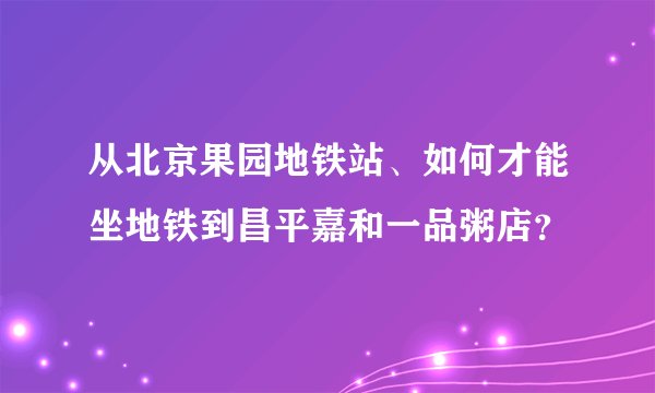 从北京果园地铁站、如何才能坐地铁到昌平嘉和一品粥店？