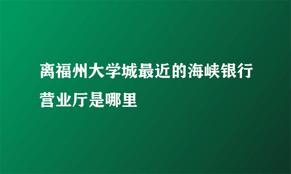 离福州大学城最近的海峡银行营业厅是哪里