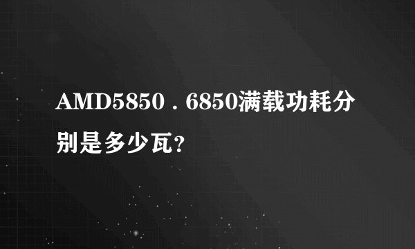 AMD5850 . 6850满载功耗分别是多少瓦？