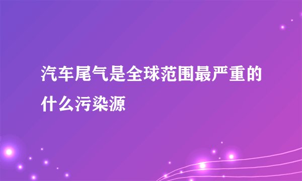 汽车尾气是全球范围最严重的什么污染源