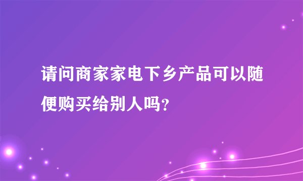 请问商家家电下乡产品可以随便购买给别人吗？