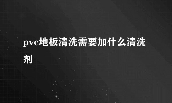 pvc地板清洗需要加什么清洗剂