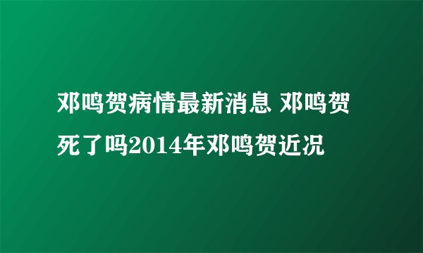 邓鸣贺病情最新消息 邓鸣贺死了吗2014年邓鸣贺近况