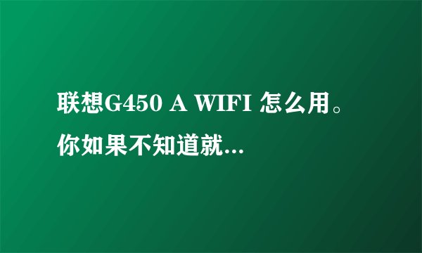 联想G450 A WIFI 怎么用。你如果不知道就不要乱答，你知道就说详细一点。能截图解释的最好。