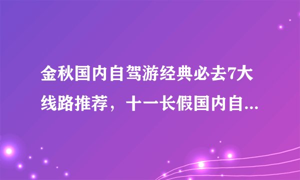 金秋国内自驾游经典必去7大线路推荐，十一长假国内自驾游去哪里好玩