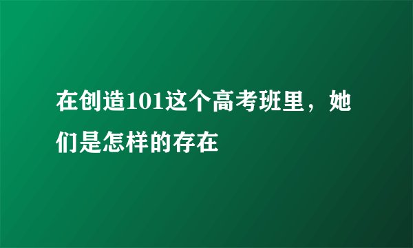 在创造101这个高考班里，她们是怎样的存在