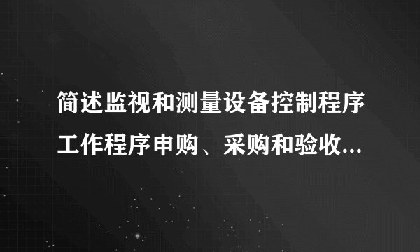 简述监视和测量设备控制程序工作程序申购、采购和验收入库质量部负责全公司监视和测量设备的归口管理。设备的管理范围指公司现在使用范围,还包括外借监视和测量设备。监视和测量设备的使用控制监测设备的报废、封存。标识确认,重新确认。校验