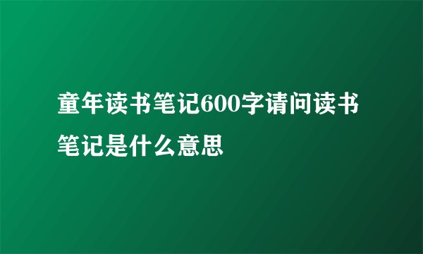 童年读书笔记600字请问读书笔记是什么意思
