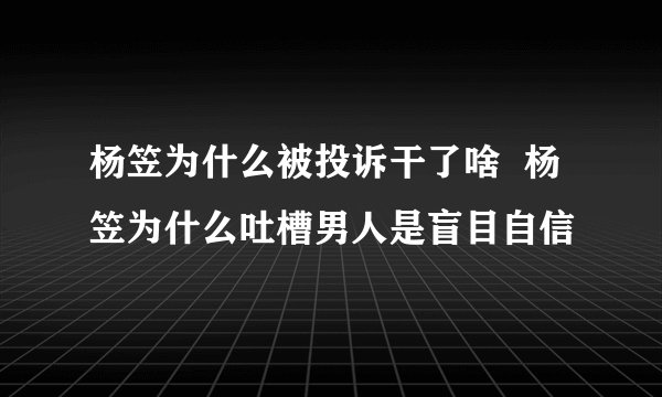 杨笠为什么被投诉干了啥  杨笠为什么吐槽男人是盲目自信
