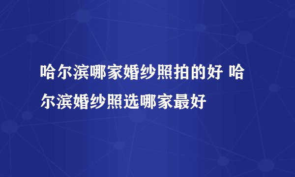 哈尔滨哪家婚纱照拍的好 哈尔滨婚纱照选哪家最好
