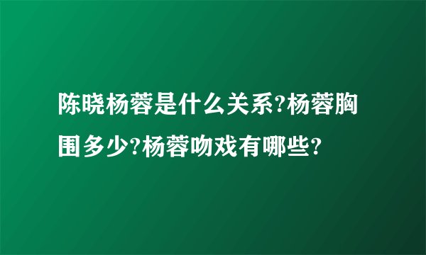 陈晓杨蓉是什么关系?杨蓉胸围多少?杨蓉吻戏有哪些?