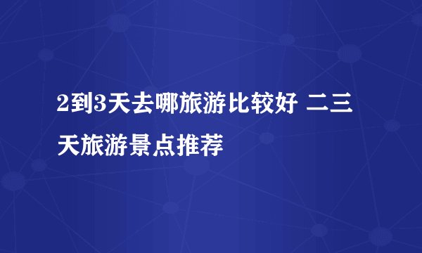 2到3天去哪旅游比较好 二三天旅游景点推荐